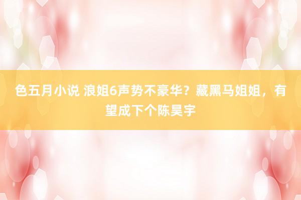色五月小说 浪姐6声势不豪华？藏黑马姐姐，有望成下个陈昊宇