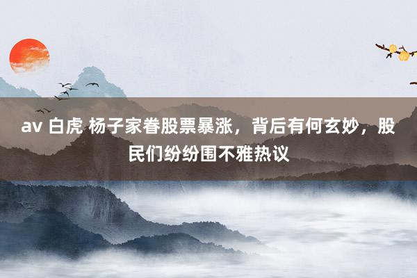av 白虎 杨子家眷股票暴涨，背后有何玄妙，股民们纷纷围不雅热议