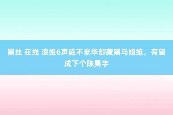 黑丝 在线 浪姐6声威不豪华却藏黑马姐姐，有望成下个陈昊宇