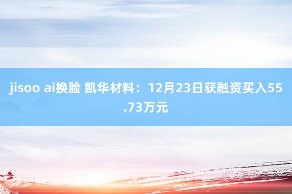 jisoo ai换脸 凯华材料：12月23日获融资买入55.73万元