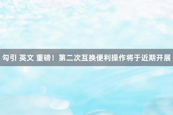 勾引 英文 重磅！第二次互换便利操作将于近期开展