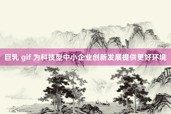 巨乳 gif 为科技型中小企业创新发展提供更好环境
