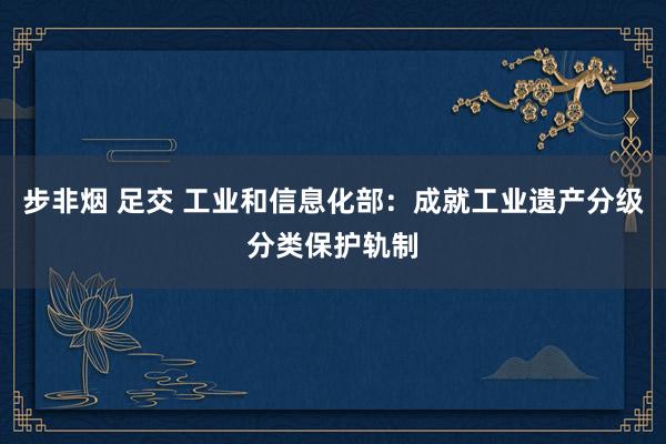步非烟 足交 工业和信息化部：成就工业遗产分级分类保护轨制