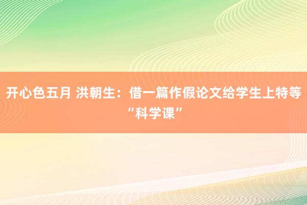 开心色五月 洪朝生：借一篇作假论文给学生上特等“科学课”