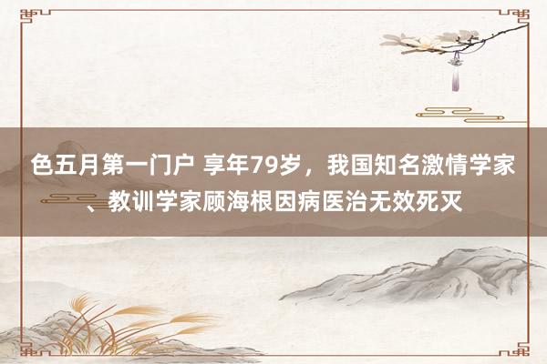 色五月第一门户 享年79岁，我国知名激情学家、教训学家顾海根因病医治无效死灭