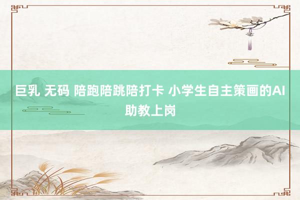 巨乳 无码 陪跑陪跳陪打卡 小学生自主策画的AI助教上岗