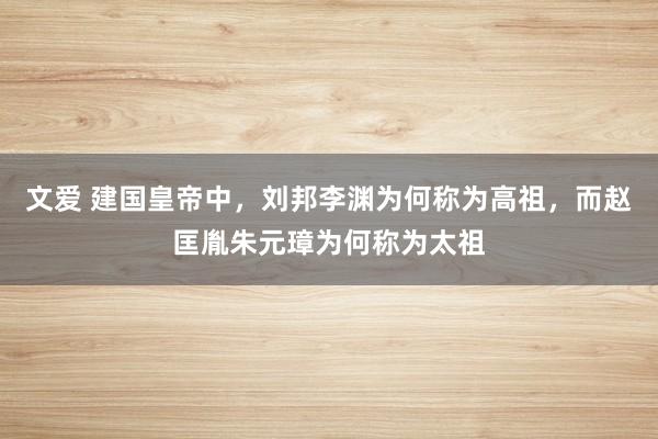 文爱 建国皇帝中，刘邦李渊为何称为高祖，而赵匡胤朱元璋为何称为太祖