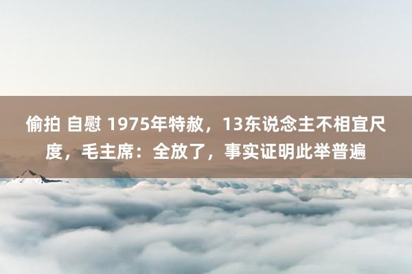 偷拍 自慰 1975年特赦，13东说念主不相宜尺度，毛主席：全放了，事实证明此举普遍