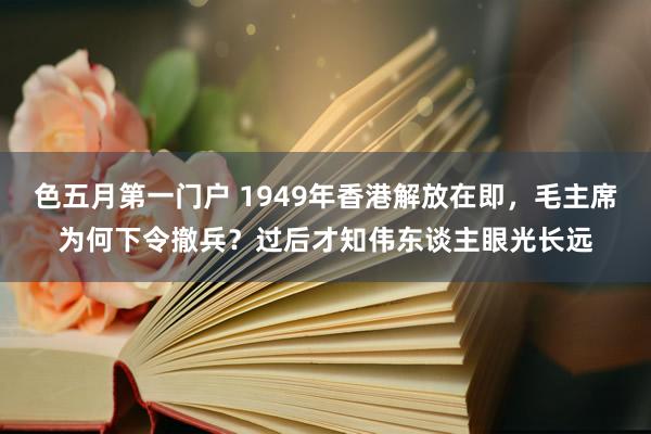 色五月第一门户 1949年香港解放在即，毛主席为何下令撤兵？过后才知伟东谈主眼光长远