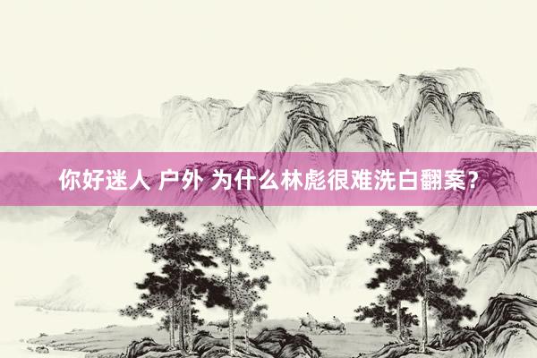 你好迷人 户外 为什么林彪很难洗白翻案？