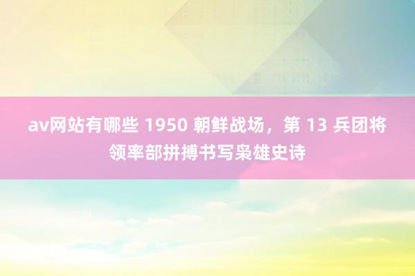 av网站有哪些 1950 朝鲜战场，第 13 兵团将领率部拼搏书写枭雄史诗