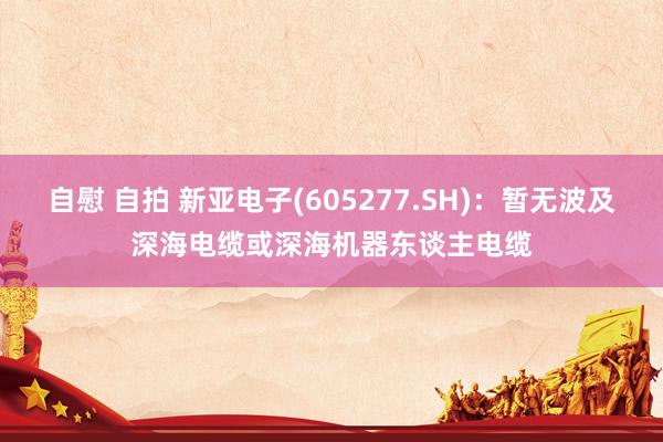 自慰 自拍 新亚电子(605277.SH)：暂无波及深海电缆或深海机器东谈主电缆