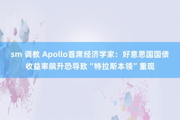 sm 调教 Apollo首席经济学家：好意思国国债收益率飙升恐导致“特拉斯本领”重现