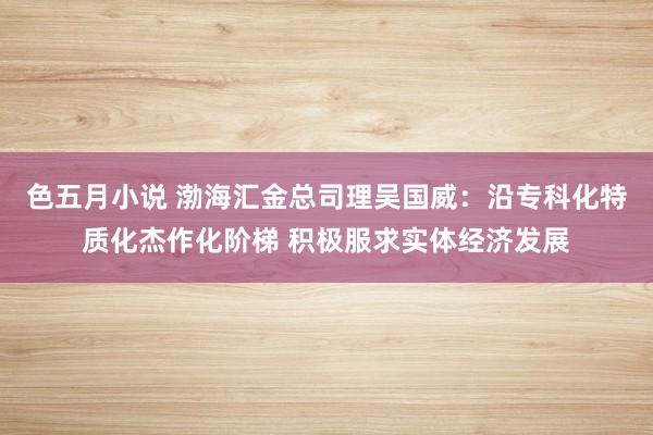 色五月小说 渤海汇金总司理吴国威：沿专科化特质化杰作化阶梯 积极服求实体经济发展