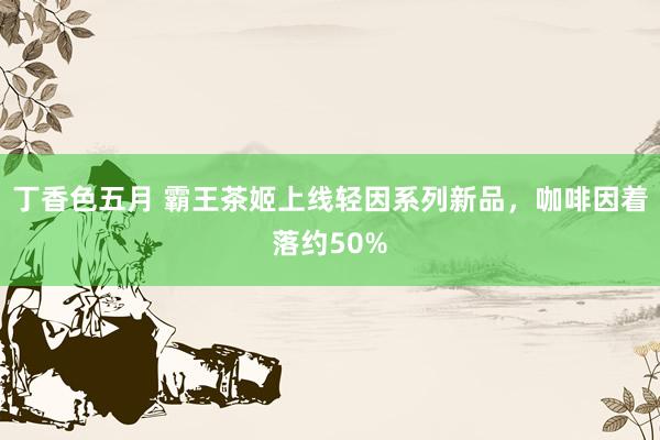 丁香色五月 霸王茶姬上线轻因系列新品，咖啡因着落约50%