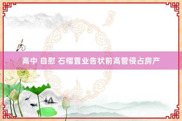 高中 自慰 石榴置业告状前高管侵占房产