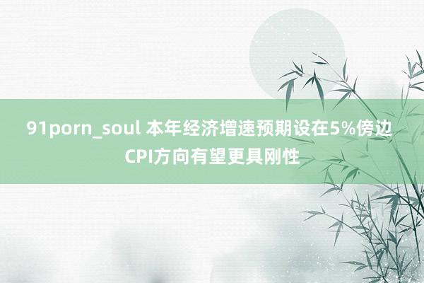 91porn_soul 本年经济增速预期设在5%傍边 CPI方向有望更具刚性