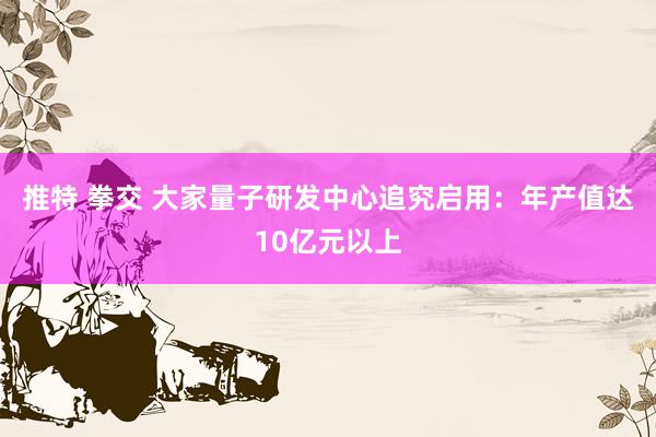 推特 拳交 大家量子研发中心追究启用：年产值达10亿元以上