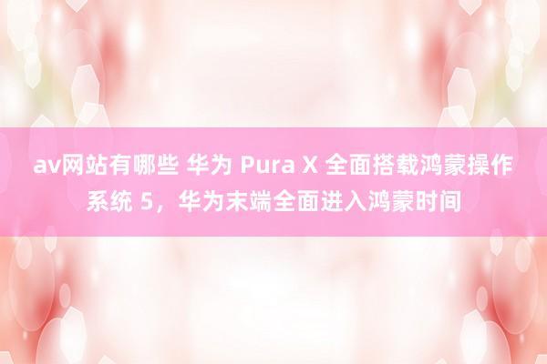 av网站有哪些 华为 Pura X 全面搭载鸿蒙操作系统 5，华为末端全面进入鸿蒙时间