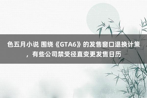 色五月小说 围绕《GTA6》的发售窗口退换计策，有些公司禁受径直变更发售日历