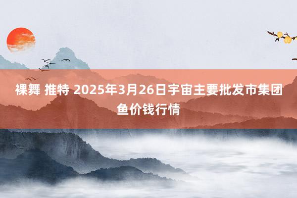 裸舞 推特 2025年3月26日宇宙主要批发市集团鱼价钱行情