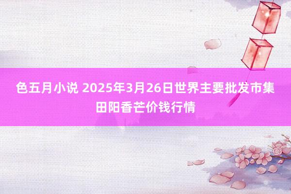 色五月小说 2025年3月26日世界主要批发市集田阳香芒价钱行情