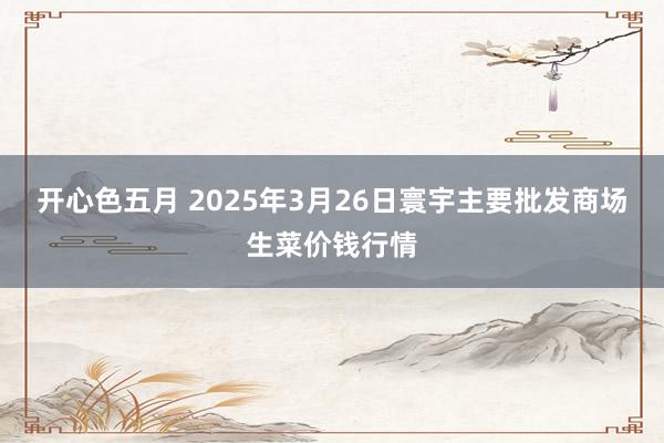 开心色五月 2025年3月26日寰宇主要批发商场生菜价钱行情
