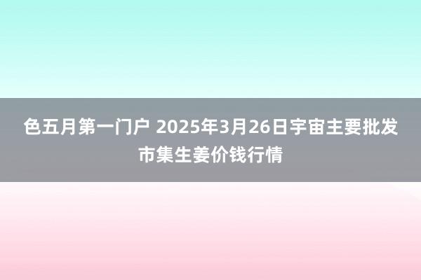 色五月第一门户 2025年3月26日宇宙主要批发市集生姜价钱行情