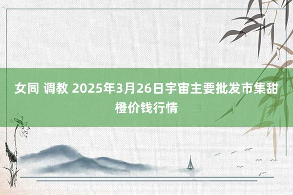 女同 调教 2025年3月26日宇宙主要批发市集甜橙价钱行情