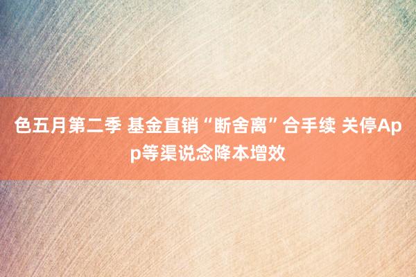 色五月第二季 基金直销“断舍离”合手续 关停App等渠说念降本增效