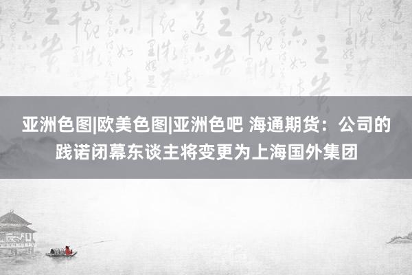 亚洲色图|欧美色图|亚洲色吧 海通期货：公司的践诺闭幕东谈主将变更为上海国外集团