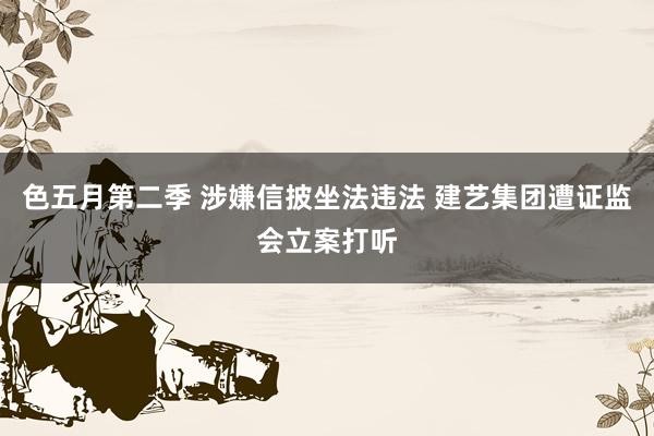 色五月第二季 涉嫌信披坐法违法 建艺集团遭证监会立案打听