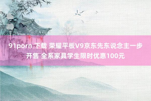 91porn 下载 荣耀平板V9京东先东说念主一步开售 全系家具学生限时优惠100元