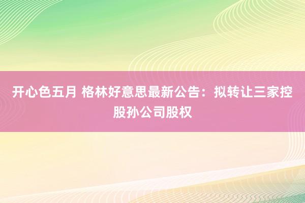 开心色五月 格林好意思最新公告：拟转让三家控股孙公司股权