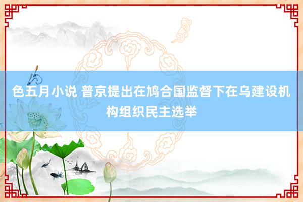 色五月小说 普京提出在鸠合国监督下在乌建设机构组织民主选举