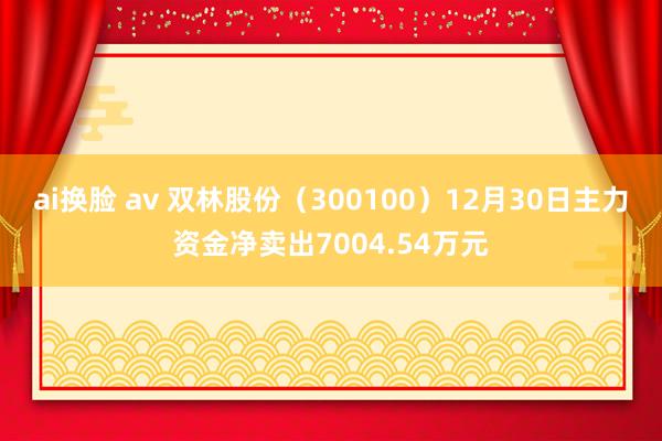 ai换脸 av 双林股份（300100）12月30日主力资金净卖出7004.54万元