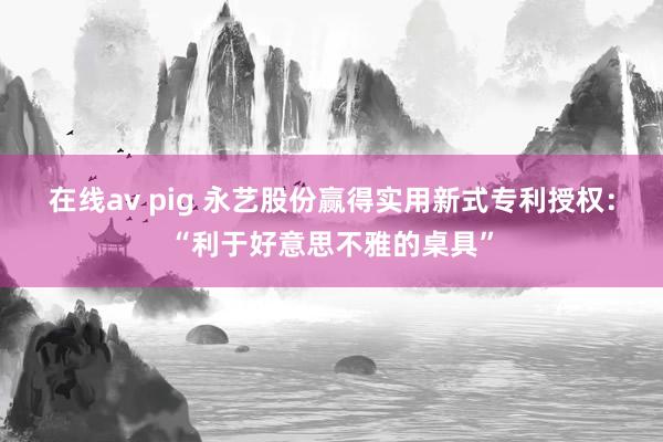 在线av pig 永艺股份赢得实用新式专利授权：“利于好意思不雅的桌具”