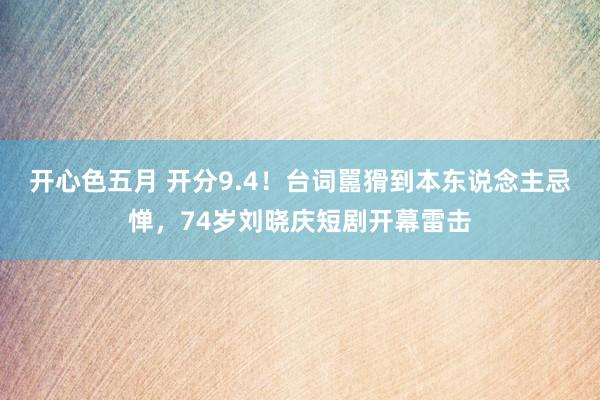 开心色五月 开分9.4！台词嚚猾到本东说念主忌惮，74岁刘晓庆短剧开幕雷击