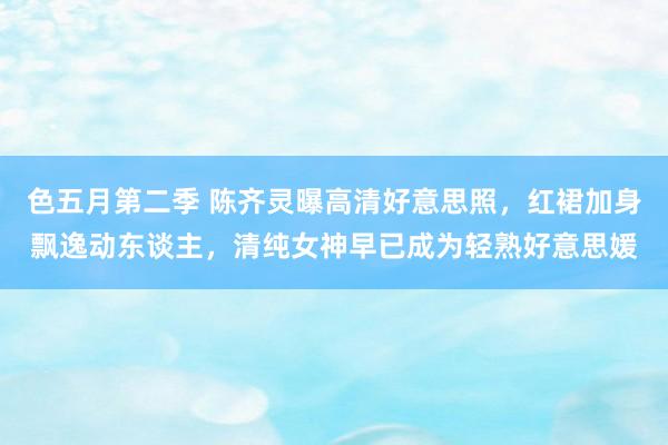 色五月第二季 陈齐灵曝高清好意思照，红裙加身飘逸动东谈主，清纯女神早已成为轻熟好意思媛