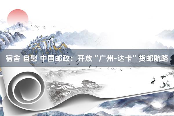 宿舍 自慰 中国邮政：开放“广州-达卡”货邮航路