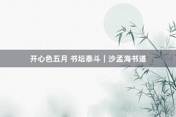 开心色五月 书坛泰斗｜沙孟海书道