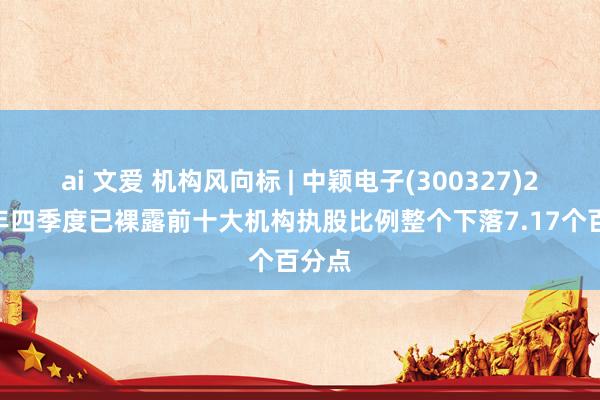 ai 文爱 机构风向标 | 中颖电子(300327)2024年四季度已裸露前十大机构执股比例整个下落7.17个百分点