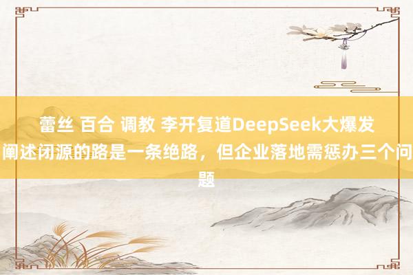 蕾丝 百合 调教 李开复道DeepSeek大爆发，阐述闭源的路是一条绝路，但企业落地需惩办三个问题
