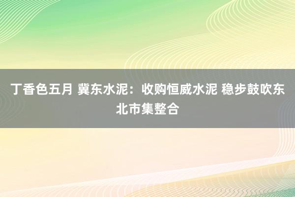 丁香色五月 冀东水泥：收购恒威水泥 稳步鼓吹东北市集整合
