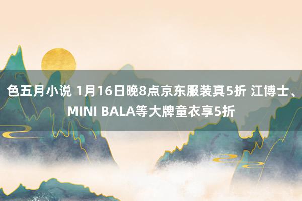 色五月小说 1月16日晚8点京东服装真5折 江博士、MINI BALA等大牌童衣享5折