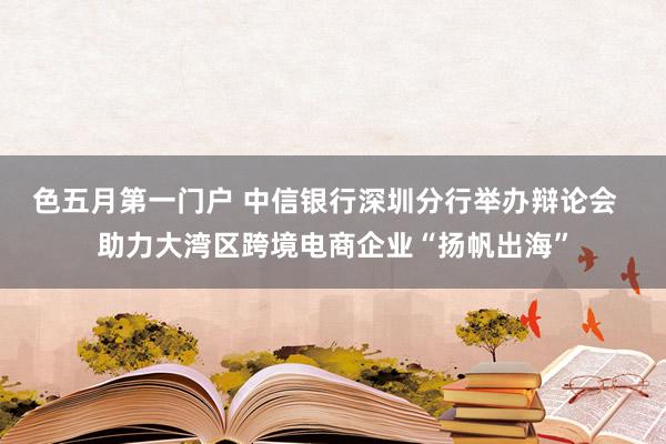 色五月第一门户 中信银行深圳分行举办辩论会  助力大湾区跨境电商企业“扬帆出海”