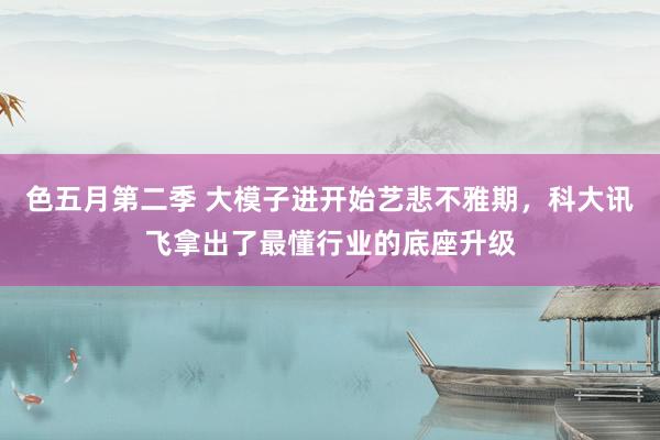 色五月第二季 大模子进开始艺悲不雅期，科大讯飞拿出了最懂行业的底座升级