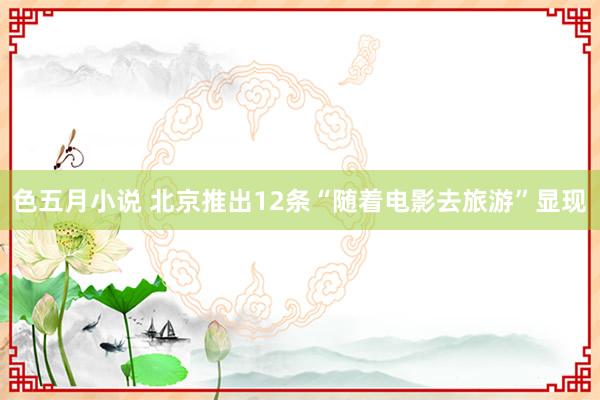 色五月小说 北京推出12条“随着电影去旅游”显现