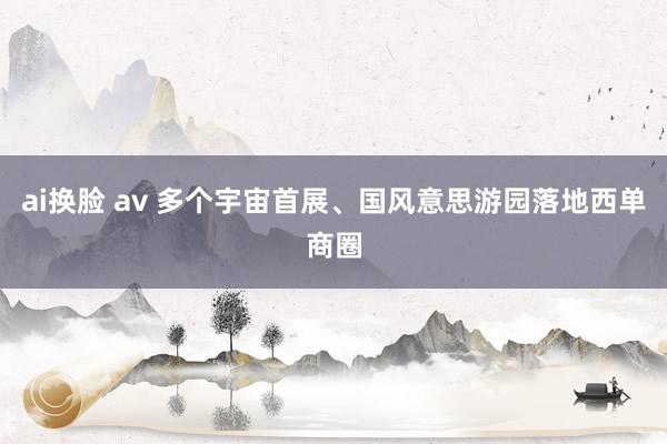 ai换脸 av 多个宇宙首展、国风意思游园落地西单商圈