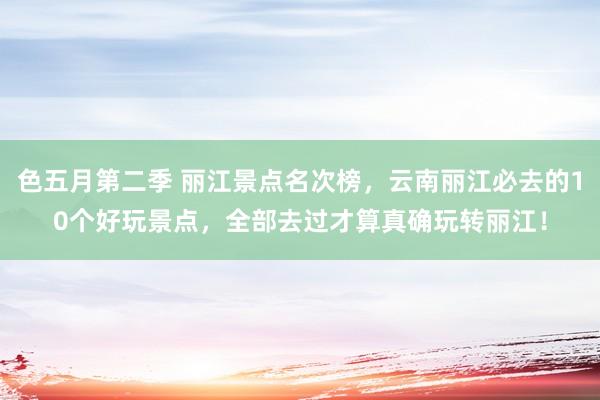 色五月第二季 丽江景点名次榜，云南丽江必去的10个好玩景点，全部去过才算真确玩转丽江！